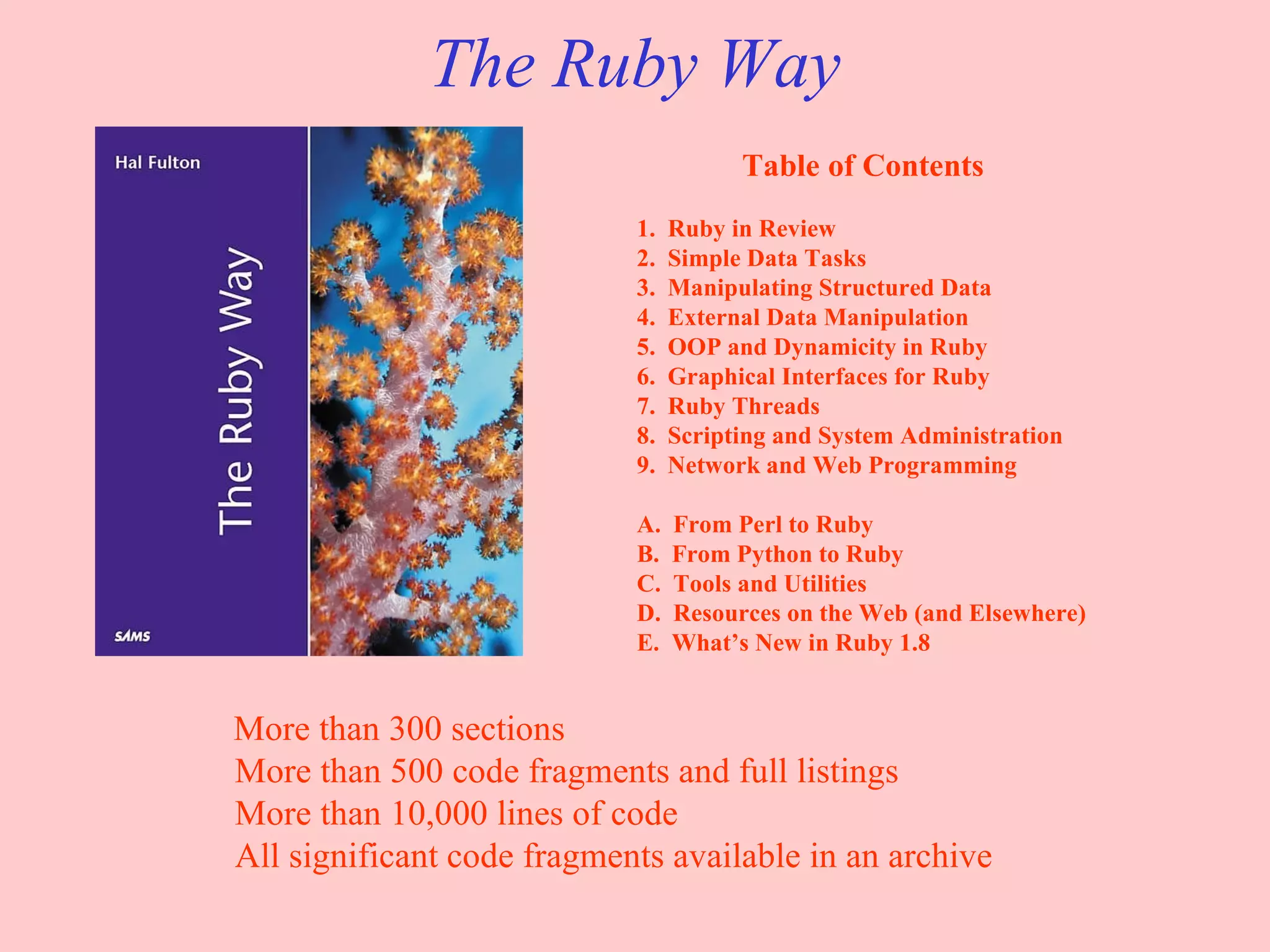 The Ruby Way Table of Contents 1.  Ruby in Review 2.  Simple Data Tasks 3.  Manipulating Structured Data 4.  External Data Manipulation 5.  OOP and Dynamicity in Ruby 6.  Graphical Interfaces for Ruby 7.  Ruby Threads 8.  Scripting and System Administration 9.  Network and Web Programming A.  From Perl to Ruby B.  From Python to Ruby C.  Tools and Utilities D.  Resources on the Web (and Elsewhere) E.  What’s New in Ruby 1.8 More than 300 sections More than 500 code fragments and full listings More than 10,000 lines of code All significant code fragments available in an archive 