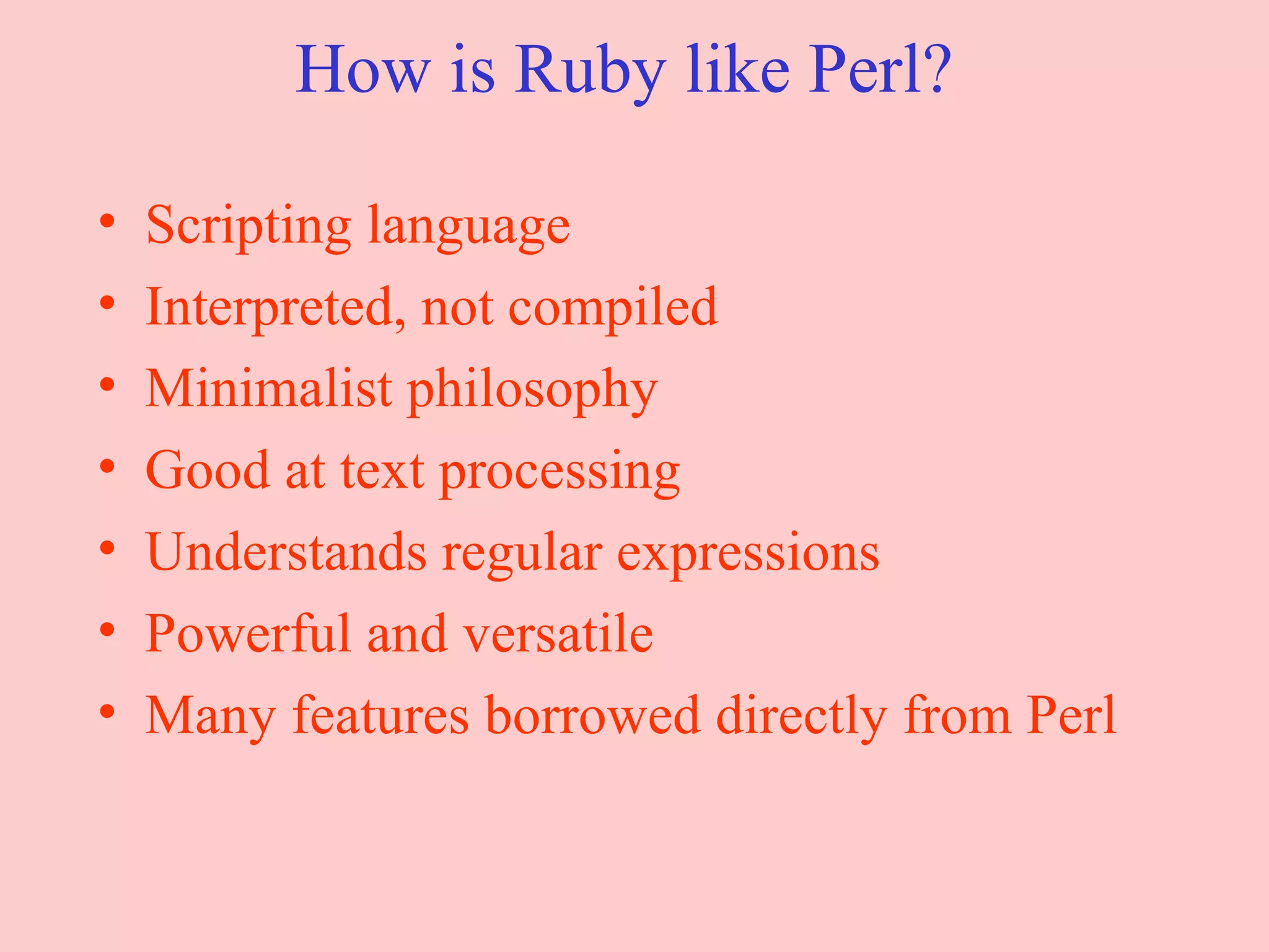 How is Ruby like Perl? Scripting language Interpreted, not compiled Minimalist philosophy Good at text processing Understands regular expressions Powerful and versatile Many features borrowed directly from Perl 