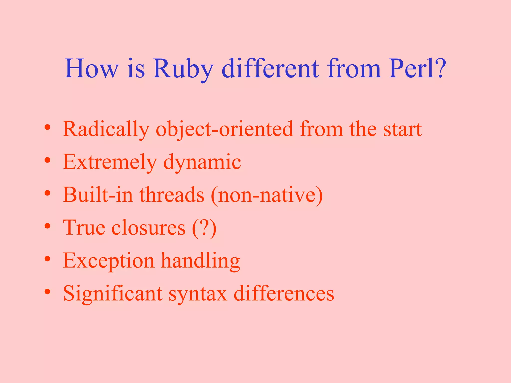 How is Ruby different from Perl? Radically object-oriented from the start Extremely dynamic Built-in threads (non-native) True closures (?) Exception handling Significant syntax differences 