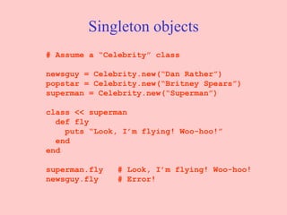 Singleton objects # Assume a “Celebrity” class newsguy = Celebrity.new(“Dan Rather”) popstar = Celebrity.new(“Britney Spears”) superman = Celebrity.new(“Superman”) class << superman def fly puts “Look, I’m flying! Woo-hoo!” end end superman.fly  # Look, I’m flying! Woo-hoo! newsguy.fly  # Error! 