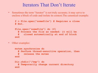 Iterators That Don’t Iterate Sometimes the term “iterator” is not truly accurate; it may serve to enclose a block of code and isolate its context.The canonical example:   f = File.open(“somefile”) # Requires a close   # But…   File.open(“somefile”) do |f|   # Process the file as needed; it will be   #  closed automatically at end of block   end Other examples:   mutex.synchronize do   # Perform thread-sensitive operation, then   #  release the mutex   end   Dir.chdir(“/tmp”) do   # Temporarily change current directory   end 