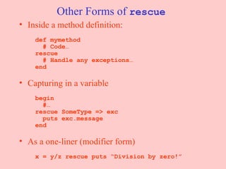 Other Forms of  rescue Inside a method definition:     def mymethod   # Code…   rescue   # Handle any exceptions…   end Capturing in a variable     begin   #…   rescue SomeType => exc   puts exc.message   end As a one-liner (modifier form)     x = y/z rescue puts “Division by zero!” 