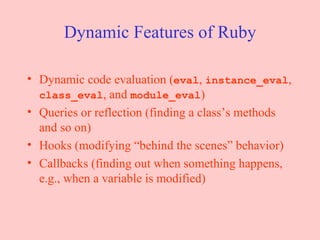 Dynamic Features of Ruby Dynamic code evaluation ( eval ,  instance_eval ,  class_eval , and  module_eval ) Queries or reflection (finding a class’s methods and so on) Hooks (modifying “behind the scenes” behavior) Callbacks (finding out when something happens, e.g., when a variable is modified) 