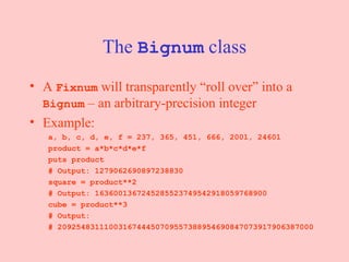The  Bignum  class A  Fixnum  will transparently “roll over” into a  Bignum  – an arbitrary-precision integer Example: a, b, c, d, e, f = 237, 365, 451, 666, 2001, 24601 product = a*b*c*d*e*f puts product  # Output: 1279062690897238830 square = product**2 # Output: 1636001367245285523749542918059768900 cube = product**3 # Output:  # 2092548311100316744450709557388954690847073917906387000 