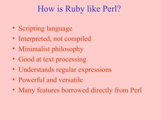 How is Ruby like Perl? Scripting language Interpreted, not compiled Minimalist philosophy Good at text processing Understands regular expressions Powerful and versatile Many features borrowed directly from Perl 