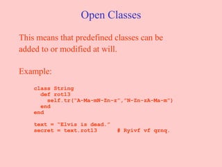 Open Classes This means that predefined classes can be added to or modified at will.  Example:   class String   def rot13   self.tr(“A-Ma-mN-Zn-z”,”N-Zn-zA-Ma-m”)   end   end   text = “Elvis is dead.”   secret = text.rot13  # Ryivf vf qrnq. 