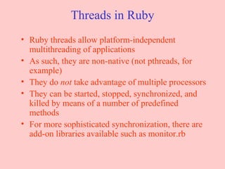 Threads in Ruby Ruby threads allow platform-independent multithreading of applications As such, they are non-native (not pthreads, for example) They do  not  take advantage of multiple processors They can be started, stopped, synchronized, and killed by means of a number of predefined methods For more sophisticated synchronization, there are add-on libraries available such as monitor.rb 