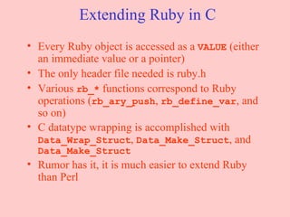 Extending Ruby in C Every Ruby object is accessed as a  VALUE  (either an immediate value or a pointer) The only header file needed is ruby.h Various  rb_*  functions correspond to Ruby operations ( rb_ary_push ,  rb_define_var , and so on) C datatype wrapping is accomplished with  Data_Wrap_Struct ,  Data_Make_Struct , and  Data_Make_Struct Rumor has it, it is much easier to extend Ruby than Perl 