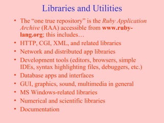 Libraries and Utilities The “one true repository” is the  Ruby Application Archive  (RAA) accessible from  www.ruby-lang.org ; this includes… HTTP, CGI, XML, and related libraries Network and distributed app libraries Development tools (editors, browsers, simple IDEs, syntax highlighting files, debuggers, etc.) Database apps and interfaces GUI, graphics, sound, multimedia in general MS Windows-related libraries Numerical and scientific libraries Documentation  