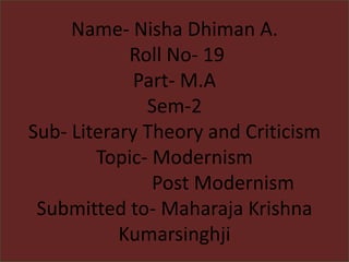 Name- Nisha Dhiman A.
Roll No- 19
Part- M.A
Sem-2
Sub- Literary Theory and Criticism
Topic- Modernism
Post Modernism
Submitted to- Maharaja Krishna
Kumarsinghji
 