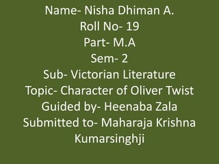 Name- Nisha Dhiman A.
Roll No- 19
Part- M.A
Sem- 2
Sub- Victorian Literature
Topic- Character of Oliver Twist
Guided by- Heenaba Zala
Submitted to- Maharaja Krishna
Kumarsinghji
 