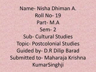 Name- Nisha Dhiman A.
Roll No- 19
Part- M.A
Sem- 2
Sub- Cultural Studies
Topic- Postcolonial Studies
Guided by- D.R Dilip Barad
Submitted to- Maharaja Krishna
KumarSinghji
 