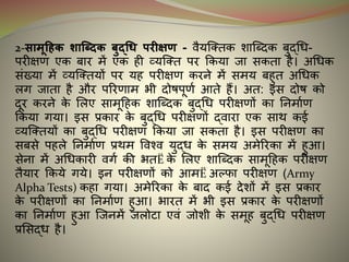 2-सामूहिक शाब्धिक बुद्धि परीक्षण - वैयन्क्तक शान्धिक बुद्धि-
परीक्षण एक बार में एक ही व्यन्क्त पर ककया जा सकता है। अधिक
संख्या में व्यन्क्तयों पर यह परीक्षण करने में समय बहुत अधिक
लग जाता है और पररणाम भी िोर्पूणइ आते हैं। अत: र्स िोर् को
िूर करने के मलए सामूदहक शान्धिक बुद्धि परीक्षणों का ननमाइण
ककया गया। र्स प्रकार के बुद्धि परीक्षणों द्वारा एक साथ कर्इ
व्यन्क्तयों का बुद्धि परीक्षण ककया जा सकता है। र्स परीक्षण का
सबसे पहले ननमाइण प्रथम ववश्व युद्ि के समय अमेररका में हुआ।
सेना में अधिकारी वगइ की भतË के मलए शान्धिक सामूदहक परीक्षण
तैयार ककये गये। र्न परीक्षणों को आमË अल्फ्फा परीक्षण (Army
Alpha Tests) कहा गया। अमेररका के बाि कर्इ िेशों में र्स प्रकार
के परीक्षणों का ननमाइण हुआ। भारत में भी र्स प्रकार के परीक्षणों
का ननमाइण हुआ न्जनमें जलोटा एवं जोशी के समूह बुद्धि परीक्षण
प्रमसद्ि है।
 