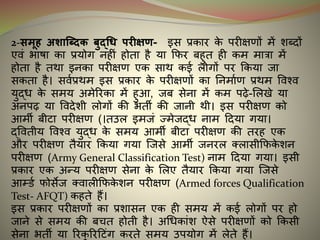 2-समूि अशाब्धिक बुद्धि परीक्षण- र्स प्रकार के परीक्षणों में शधिों
एवं भार्ा का प्रयोग नहीं होता है या कफर बहुत ही कम मात्रा में
होता है तथा र्नका परीक्षण एक साथ कर्इ लोगों पर ककया जा
सकता है। सवइप्रथम र्स प्रकार के परीक्षणों का ननमाइण प्रथम ववश्व
युद्ि के समय अमेररका में हुआ, जब सेना में कम पढ़े-मलखे या
अनपढ़ या वविेशी लोगों की भती की जानी थी। र्स परीक्षण को
आमी बीटा परीक्षण (।तउल र्मजं ज्मेजद्ि नाम दिया गया।
द्ववतीय ववश्व युद्ि के समय आमी बीटा परीक्षण की तरह एक
और परीक्षण तैयार ककया गया न्जसे आमी जनरल क्लासीकफके शन
परीक्षण (Army General Classification Test) नाम दिया गया। र्सी
प्रकार एक अन्य परीक्षण सेना के मलए तैयार ककया गया न्जसे
आम्डइ फोसेज क्वालीकफके शन परीक्षण (Armed forces Qualification
Test- AFQT) कहते हैं।
र्स प्रकार परीक्षणों का प्रशासन एक ही समय में कर्इ लोगों पर हो
जाने से समय की बचत होती है। अधिकांश ऐसे परीक्षणों को ककसी
सेना भती या ररकु ररदटंग करते समय उपयोग में लेते हैं।
 