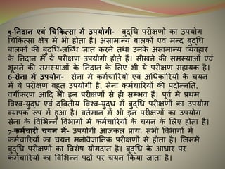 5-ननिान एवं धिक्रकत्सा में उपर्ोगी- बुद्धि परीक्षणों का उपयोग
धचककत्सा क्षेत्र में भी होता है। असामान्य बालकों एवं मन्ि बुद्धि
बालकों की बुद्धि-लन्धि ज्ञात करने तथा उनके असामान्य व्यवहार
के ननिान में ये परीक्षण उपयोगी होते हैं। सीखने की समस्याओं एवं
भूलने की समस्याओं के ननिान के मलए भी ये परीक्षण सहायक है।
6-सेना में उपर्ोग- सेना में कमइचाररयों एवं अधिकाररयों के चयन
में ये परीक्षण बहुत उपयोगी है, सेना कमइचाररयों की पिोन्ननत,
वगीकरण आदि भी र्न परीक्षणों से ही सम्भव हैं। पूवइ में प्रथम
ववश्व-युद्ि एवं द्ववतीय ववश्व-युद्ि में बुद्धि परीक्षणों का उपयोग
व्यापक रूप में हुआ है। वतइमान में भी र्न परीक्षणों का उपयोग
सेना के ववमभन्न ववभागों में कमइचाररयों के चयन के मलए होता है।
7-कमयिारी िर्न में- उपयोगी आजकल प्राय: सभी ववभागों में
कमइचाररयों का चयन मनोवैज्ञाननक परीक्षणों से होता है। न्जसमें
बुद्धि परीक्षणों का ववशेर् योगिान है। बुद्धि के आिार पर
कमइचाररयों का ववमभन्न पिों पर चयन ककया जाता है।
 