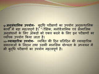 9-अनुसंिाननक उपर्ोग- बुद्धि परीक्षणों का उपयोग अनुसन्िाननक
कायों में बड़ा महत्वपूणइ है। “ुौक्षक्षक, मनोवैज्ञाननक एवं सामान्जक
अनुसंिानों के मलए आंकड़ों को एकत्र करने के मलए र्न परीक्षणों का
व्यापक उपयोग ककया जाता है।
10-व्र्ाविाररक उपर्ोग- व्यन्क्त की दिन प्रनतदिन की व्यावहाररक
समस्याओं के ननिान तथा उसकी मानमसक योग्यता के अध्ययन में
भी बुद्धि परीक्षणों का उपयोग महत्वपूणइ है।
 