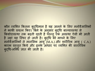 कौन व्यन्क्त ककतना बुद्धिमान है यह जानने के मलए मनोवैज्ञाननकों
ने काफी प्रयत्न ककए। बबने के अनुसार बुद्धि बाल्फ्यावस्था से
ककशोरावस्था तक बढ़ती रहती है परन्तु एक अवस्था ऐसी भी आती
है जहां यह न्स्थर हो जाती है। बुद्धि को मापने के मलए
मनोवैज्ञाननकों ने मानमसक आयु (M.A.) और शारीररक आयु ( C.A.)
कारक प्रस्तुत ककये और र्नके आिार पर व्यन्क्त की वास्तववक
बुद्धि-लन्धि ज्ञात की जाती है।
 