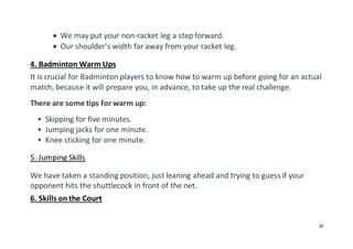 10
 We may put your non-racket leg a step forward.
 Our shoulder’s width far away from your racket leg.
4. Badminton Warm Ups
It is crucial for Badminton players to know how to warm up before going for an actual
match, because it will prepare you, in advance, to take up the real challenge.
There are some tips for warm up:
 Skipping for five minutes.
 Jumping jacks for one minute.
 Knee sticking for one minute.
5. Jumping Skills
We have taken a standing position, just leaning ahead and trying to guess if your
opponent hits the shuttlecock in front of the net.
6. Skills on the Court
 