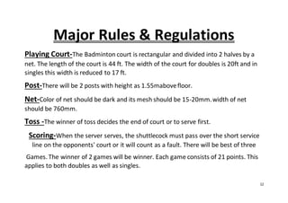 12
Major Rules & Regulations
Playing Court-The Badminton court is rectangular and divided into 2 halves by a
net. The length of the court is 44 ft. The width of the court for doubles is 20ft and in
singles this width is reduced to 17 ft.
Post-There will be 2 posts with height as 1.55mabovefloor.
Net-Color of net should be dark and its mesh should be 15-20mm.width of net
should be 760mm.
Toss -The winner of toss decides the end of court or to serve first.
Scoring-When the server serves, the shuttlecock must pass over the short service
line on the opponents' court or it will count as a fault. There will be best of three
Games. The winner of 2 games will be winner. Each game consists of 21 points. This
applies to both doubles as well as singles.
 