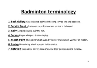 14
Badminton terminology
1. Back Gallery-Area included between the long service line and back line.
2. Service Court -Portion of court from where service is delivered.
3. Rally-Sending shuttle over the net.
4. Server-Player who puts Shuttle in play.
5. Match Point-The point which won by server makes him Winner of match.
6. Inning-Time during which a player holds service.
7. Rotation-In doubles, players keep changing their position during the play.
 