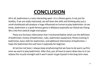 16
CONCLUSION
All in all, badminton is a very interesting sport. It is a fitness game. It not just for
healthy, if we are really interested, we will learn the skills and thinking why just a
small shuttlecock will produce a huge influenced on human to play badminton. As we
knew, badminton is a quite famous game in Malaysia especially our Datuk Lee Chong
We is the first seed of single man player.
These are the basic information that I mentioned before which are the definition
of badminton, history of badminton, rules, badminton equipment, fitness training in
badminton, basic skills for badminton, and additional information of badminton. I
hope the badminton fans will love it especially for beginner.
At last but not least, I always keep emphasizing that we have to do warm-up first
once we want to play badminton. After that, you all have to warm-down due to it can
release the muscle strength and it won’t easier to get injured in the long-term view.
 