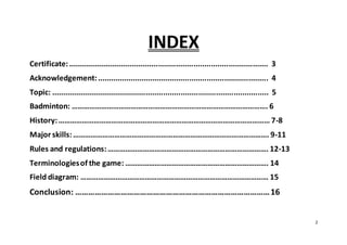 2
INDEX
Certificate:........................................................................................... 3
Acknowledgement:.............................................................................. 4
Topic: ................................................................................................... 5
Badminton: ………………………………………………………………………………………. 6
History:……………………………………………………………………………………………… 7-8
Major skills:………………………………………………………………………………………. 9-11
Rules and regulations:………………………………………………………………………. 12-13
Terminologiesof the game: ………………………………………………………………. 14
Field diagram: …………………………………………………………………………………… 15
Conclusion: ………………………………………………………………………………16
 