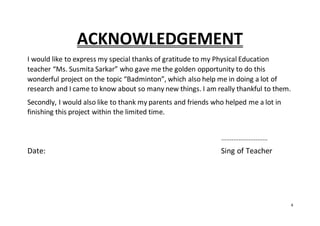 4
ACKNOWLEDGEMENT
I would like to express my special thanks of gratitude to my Physical Education
teacher “Ms. Susmita Sarkar” who gave me the golden opportunity to do this
wonderful project on the topic “Badminton”, which also help me in doing a lot of
research and I came to know about so many new things. I am really thankful to them.
Secondly, I would also like to thank my parents and friends who helped me a lot in
finishing this project within the limited time.
...........................
Date: Sing of Teacher
 