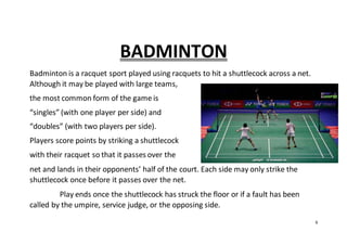 6
BADMINTON
Badminton is a racquet sport played using racquets to hit a shuttlecock across a net.
Although it may be played with large teams,
the most common form of the game is
“singles” (with one player per side) and
“doubles” (with two players per side).
Players score points by striking a shuttlecock
with their racquet so that it passes over the
net and lands in their opponents’ half of the court. Each side may only strike the
shuttlecock once before it passes over the net.
Play ends once the shuttlecock has struck the floor or if a fault has been
called by the umpire, service judge, or the opposing side.
 