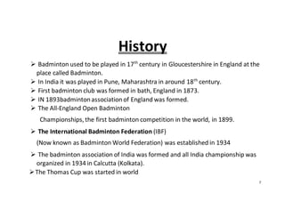 7
History
 Badminton used to be played in 17th
century in Gloucestershire in England at the
place called Badminton.
 In India it was played in Pune, Maharashtra in around 18th
century.
 First badminton club was formed in bath, England in 1873.
 IN 1893badmintonassociationof England was formed.
 The All-England Open Badminton
Championships, the first badminton competition in the world, in 1899.
 The International Badminton Federation (IBF)
(Now known as Badminton World Federation) was established in 1934
 The badminton association of India was formed and all India championship was
organized in 1934 in Calcutta (Kolkata).
The Thomas Cup was started in world
 