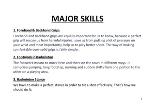 9
MAJOR SKILLS
1. Forehand & Backhand Grips
Forehand and backhand grips are equally important for us to know, because a perfect
grip will rescue us from harmful injuries, save us from putting a lot of pressure on
your wrist and most importantly, help us to play better shots. The way of making
comfortable-cum-solid grips is fairly simple.
2. Footworkin Badminton
The footwork means to move here and there on the court in different ways. It
comprises jumping, long footstep, running and sudden shifts from one portion to the
other on a playing area.
3. Badminton Stance
We have to make a perfect stance in order to hit a shot effectively. That’s how we
should do it:
 