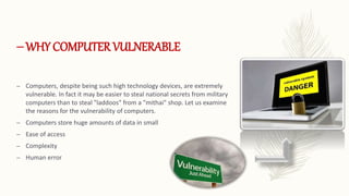 –WHY COMPUTER VULNERABLE
– Computers, despite being such high technology devices, are extremely
vulnerable. In fact it may be easier to steal national secrets from military
computers than to steal "laddoos" from a "mithai" shop. Let us examine
the reasons for the vulnerability of computers.
– Computers store huge amounts of data in small
– Ease of access
– Complexity
– Human error
 