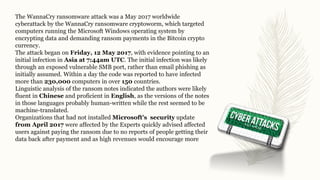 The WannaCry ransomware attack was a May 2017 worldwide
cyberattack by the WannaCry ransomware cryptoworm, which targeted
computers running the Microsoft Windows operating system by
encrypting data and demanding ransom payments in the Bitcoin crypto
currency.
The attack began on Friday, 12 May 2017, with evidence pointing to an
initial infection in Asia at 7:44am UTC. The initial infection was likely
through an exposed vulnerable SMB port, rather than email phishing as
initially assumed. Within a day the code was reported to have infected
more than 230,000 computers in over 150 countries.
Linguistic analysis of the ransom notes indicated the authors were likely
fluent in Chinese and proficient in English, as the versions of the notes
in those languages probably human-written while the rest seemed to be
machine-translated.
Organizations that had not installed Microsoft's security update
from April 2017 were affected by the Experts quickly advised affected
users against paying the ransom due to no reports of people getting their
data back after payment and as high revenues would encourage more
 