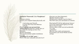 Instead of ‘Passwords’, Use ‘Passphrases’
for
Different websites.
Secure your computer/laptop physically and
by:
i.Activating your firewall.
ii.Using Anti-Virus/Anti-Malware
software.
Never upload your personal data
‘unencrypted’ to drop box, google drive or
any online file sharing services. (Use
Bitlocker)
Restrict download.
Do not procrastinate update installations
(even the
“installing 127 of 1204” ones) !
Wi-Fi-The most vulnerable network Ever!!
Encrypt your data (Important) .
Reduce transfer of data .
Protect your e-identity, look for https://
Do NOT store your card details on websites
.
Got hacked??Call the right person/ lawyer /
LEA (Law Enforcement Agency) for help.
Never Trust E-mails.
Do not share a code received accidentally
via 2 step
verification!
Review your credit card statements.
Crosscheck your Social-Media security
settings
 
