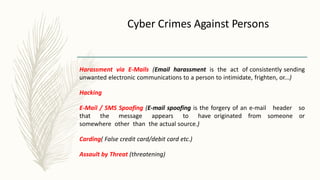 Cyber Crimes Against Persons
Harassment via E-Mails (Email harassment is the act of consistently sending
unwanted electronic communications to a person to intimidate, frighten, or...)
Hacking
E-Mail / SMS Spoofing (E-mail spoofing is the forgery of an e-mail header so
that the message appears to have originated from someone or
somewhere other than the actual source.)
Carding( False credit card/debit card etc.)
Assault by Threat (threatening)
 