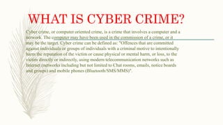 WHAT IS CYBER CRIME?
Cyber crime, or computer oriented crime, is a crime that involves a computer and a
network. The computer may have been used in the commission of a crime, or it
may be the target. Cyber crime can be defined as: "Offences that are committed
against individuals or groups of individuals with a criminal motive to intentionally
harm the reputation of the victim or cause physical or mental harm, or loss, to the
victim directly or indirectly, using modern telecommunication networks such as
Internet (networks including but not limited to Chat rooms, emails, notice boards
and groups) and mobile phones (Bluetooth/SMS/MMS)".
 