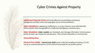 Cyber Crimes Against Property
Intellectual Property Crimes (Criminal offences (counterfeiting and piracy)
Infringement of trade marks and copyrights can be criminal offences)
Cyber Squatting (is registering, trafficking in, or using a domain name with bad faith
intent to profit from the goodwill of a trademark belonging to someone else.)
Cyber Vandalism (Cyber vandals are individuals who damage information infrastructures
purely for their own enjoyment and pleasure. Their primary motivation is not financial;)
Transmitting Virus
Internet Time Thefts - Internet time theft comes under the heading of hacking. It is the
use by an unauthorized person of the Internet hours paid for by another person.
 