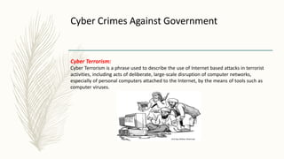 Cyber Crimes Against Government
Cyber Terrorism:
Cyber Terrorism is a phrase used to describe the use of Internet based attacks in terrorist
activities, including acts of deliberate, large-scale disruption of computer networks,
especially of personal computers attached to the Internet, by the means of tools such as
computer viruses.
 
