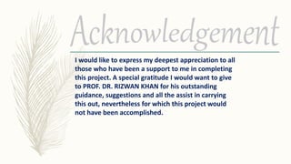 I would like to express my deepest appreciation to all
those who have been a support to me in completing
this project. A special gratitude I would want to give
to PROF. DR. RIZWAN KHAN for his outstanding
guidance, suggestions and all the assist in carrying
this out, nevertheless for which this project would
not have been accomplished.
 
