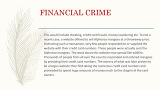 FINANCIAL CRIME
– This would include cheating, credit card frauds, money laundering etc. To cite a
recent case, a website offered to sell Alphonso mangoes at a throwaway price.
Distrusting such a transaction, very few people responded to or supplied the
website with their credit card numbers. These people were actually sent the
Alphonso mangoes. The word about this website now spread like wildfire.
Thousands of people from all over the country responded and ordered mangoes
by providing their credit card numbers. The owners of what was later proven to
be a bogus website then fled taking the numerous credit card numbers and
proceeded to spend huge amounts of money much to the chagrin of the card
owners.
 