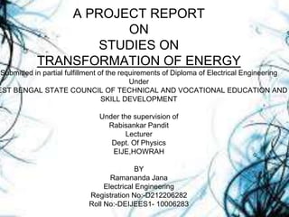 A PROJECT REPORT
ON
STUDIES ON
TRANSFORMATION OF ENERGY
Submitted in partial fulfillment of the requirements of Diploma of Electrical Engineering
Under
EST BENGAL STATE COUNCIL OF TECHNICAL AND VOCATIONAL EDUCATION AND
SKILL DEVELOPMENT
Under the supervision of
Rabisankar Pandit
Lecturer
Dept. Of Physics
EIJE,HOWRAH
BY
Ramananda Jana
Electrical Engineering
Registration No:-D212206282
Roll No:-DEIJEES1- 10006283
 