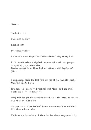 Name 1
Student Name
Professor Rowley
English 110
10 February 2014
Letter to Author Prep: The Teacher Who Changed My Life
1. “A formidable, solidly built woman with salt-and-pepper
hair, a steely eye and a flat
Boston accent, Miss Hurd had no patience with layabouts”
(401).
This passage from the text reminds me of my favorite teacher
Mrs. Tubbs. As I was
first reading this story, I realized that Miss Hurd and Mrs.
Tubbs are very similar. First
thing that caught my attention was the fact that Mrs. Tubbs just
like Miss Hurd, is from
the east coast. Also, both of them are stern teachers and don’t
like idle students. Mrs.
Tubbs would be strict with the rules but also always made the
 