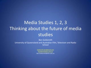 Media Studies 1, 2, 3Thinking about the future of media studies Ben Goldsmith University of Queensland and Australian Film, Television and Radio School B.goldsmith@uq.edu.au Ben.Goldsmith@aftrs.edu.au 