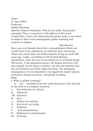 Name:
21 June 20019
Professor:
Global Warming
Specific Purpose Statement: Why do we suffer from global
warming? This is a question I will address in this work.
Central Idea: Unless all industrialized nations make a real effort
to improve their waste management, global warming will
continue to happen.
Introduction
Have you ever thought about how overpopulation affects our
world? Over time, population on earth has been increasing.
There were fewer than one billion humans living on earth 200
years ago. Today, according to UN (United Nation)
calculations, there are over seven billion of us on Planet Earth.
Obviously, if the population grows, our human activities will
also expand. In one form or another, not only the land but also
the environment can suffer important harm. The damaging
consequences of over population can negatively impact species
extinction, natural resources, and global warming.
Body
I. What is global warming?
A. Air (instead of put the word alone put it like that but
in the form of a complete sentence)
I. Gas Emission of vehicles
II. Industries
III. Factories
B. Seas
I. Glacier are melting
II. Sea levels are rising
C. Pollution
I. Soil contamination
II. Radioactive contamination
III. Littering
 