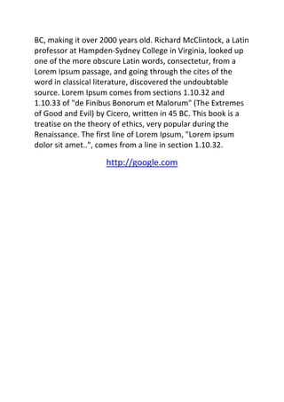 BC, making it over 2000 years old. Richard McClintock, a Latin 
professor at Hampden-Sydney College in Virginia, looked up 
one of the more obscure Latin words, consectetur, from a 
Lorem Ipsum passage, and going through the cites of the 
word in classical literature, discovered the undoubtable 
source. Lorem Ipsum comes from sections 1.10.32 and 
1.10.33 of "de Finibus Bonorum et Malorum" (The Extremes 
of Good and Evil) by Cicero, written in 45 BC. This book is a 
treatise on the theory of ethics, very popular during the 
Renaissance. The first line of Lorem Ipsum, "Lorem ipsum 
dolor sit amet..", comes from a line in section 1.10.32. 
http://google.com 
