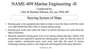 NAME-409 Marine Engineering -II
Conducted by:
Cdre M Muzibur Rahman, (E), psc, PhD, BN
Steering System of Ships
• Steering gear is the equipment provided on ships to turn the ship to left (Port side)
or to right (Starboard side) while in motion during sailing.
• Steering gear works only when the ship is in motion and does not work when the
ship is stationary.
• Manually operated steering gears were in use during sailing ship days. Sailors with
strong body were required to operate the steering gears. Later on, after the onset of
steam engines, mechanized gears were used, and after the onset of electro
technology steering system is now high-tech and integrated with many functions.
Cdre Muzib, psc, PhD
 