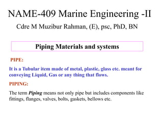 NAME-409 Marine Engineering -II
Cdre M Muzibur Rahman, (E), psc, PhD, BN
Piping Materials and systems
PIPE:
It is a Tubular item made of metal, plastic, glass etc. meant for
conveying Liquid, Gas or any thing that flows.
PIPING:
The term Piping means not only pipe but includes components like
fittings, flanges, valves, bolts, gaskets, bellows etc.
 