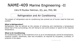 NAME-409 Marine Engineering -II
Cdre M Muzibur Rahman, (E), psc, PhD, BN
Refrigeration and Air Conditioning
Cdre Muzib, psc, PhD
1
The subject of refrigeration and air conditioning has evolved out of human need for food and
comfort.
What is Refrigeration?
Refrigeration may be defined as the process of achieving and maintaining a temperature
below that of the surroundings, the aim being to cool some product or space to the required
temperature.
What is Air Conditioning:
Air Conditioning refers to the treatment of air so as to simultaneously control its temperature,
moisture content, cleanliness, odor and circulation, as required by occupants, a process, or
products in the space.
 