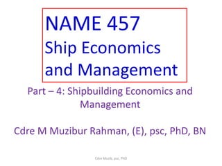 NAME 457
Ship Economics
and Management
Part – 4: Shipbuilding Economics and
Management
Cdre M Muzibur Rahman, (E), psc, PhD, BN
Cdre Muzib, psc, PhD
 