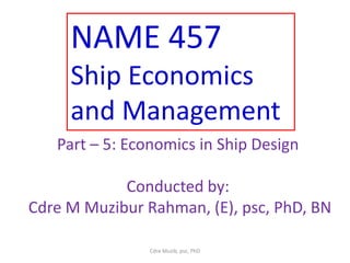 NAME 457
Ship Economics
and Management
Part – 5: Economics in Ship Design
Conducted by:
Cdre M Muzibur Rahman, (E), psc, PhD, BN
Cdre Muzib, psc, PhD
 