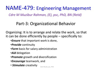 Part-3: Organizational Behavior
NAME-479: Engineering Management
Cdre M Muzibur Rahman, (E), psc, PhD, BN (Retd)
Organizing: It is to arrange and relate the work, so that
it can be done efficiently by people – specifically to:
•Ensure that important work is done,
•Provide continuity
•Form basis for salary administration
•Aid delegation
•Promote growth and diversification
•Encourage teamwork, and
• Stimulate creativity Cdre Muzib, psc, PhD
 